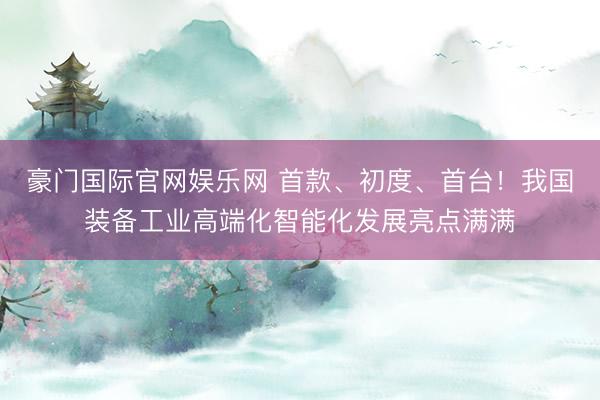 豪门国际官网娱乐网 首款、初度、首台！我国装备工业高端化智能化发展亮点满满