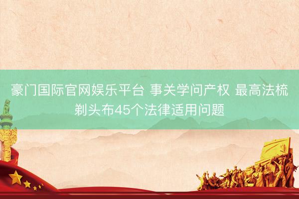 豪门国际官网娱乐平台 事关学问产权 最高法梳剃头布45个法律适用问题