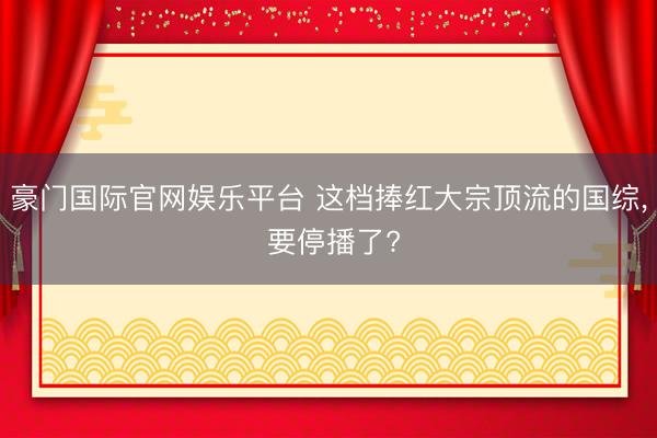 豪门国际官网娱乐平台 这档捧红大宗顶流的国综， 要停播了?