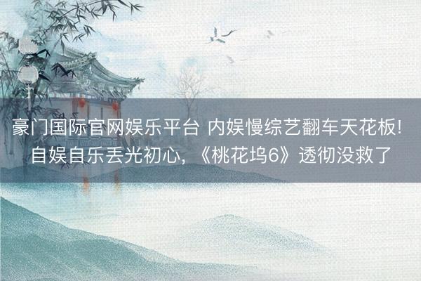 豪门国际官网娱乐平台 内娱慢综艺翻车天花板! 自娱自乐丢光初心， 《桃花坞6》透彻没救了