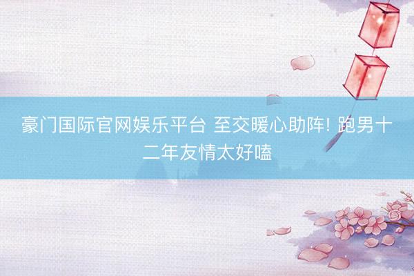 豪门国际官网娱乐平台 至交暖心助阵! 跑男十二年友情太好嗑