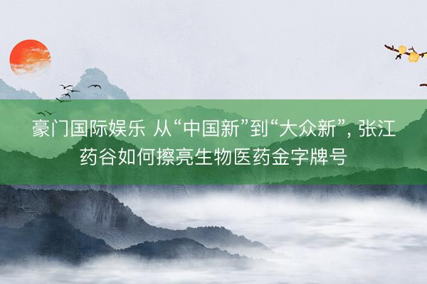 豪门国际娱乐 从“中国新”到“大众新”, 张江药谷如何擦亮生物医药金字牌号