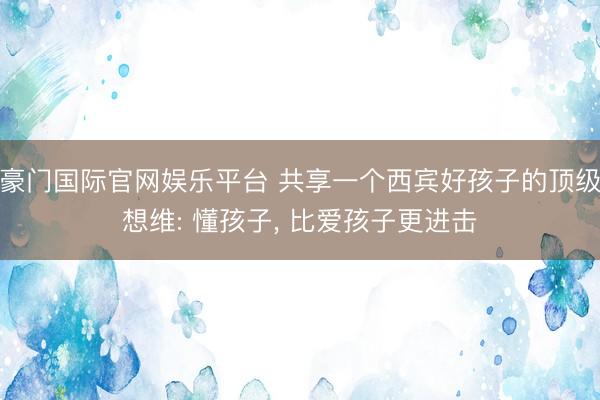 豪门国际官网娱乐平台 共享一个西宾好孩子的顶级想维: 懂孩子, 比爱孩子更进击