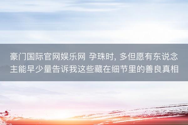 豪门国际官网娱乐网 孕珠时， 多但愿有东说念主能早少量告诉我这些藏在细节里的善良真相