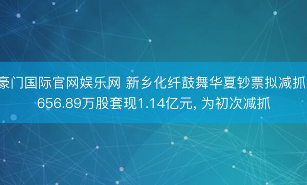 豪门国际官网娱乐网 新乡化纤鼓舞华夏钞票拟减抓1656.89万股套现1.14亿元， 为初次减抓