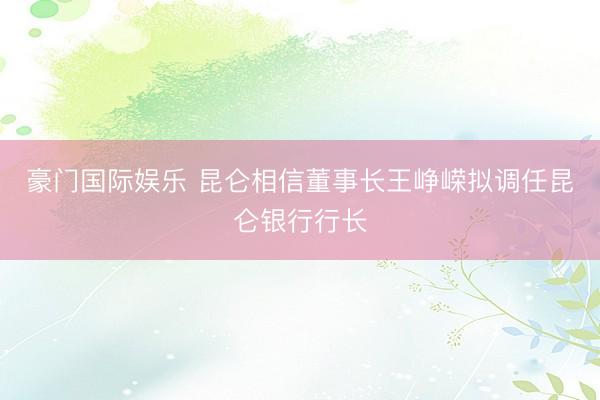 豪门国际娱乐 昆仑相信董事长王峥嵘拟调任昆仑银行行长