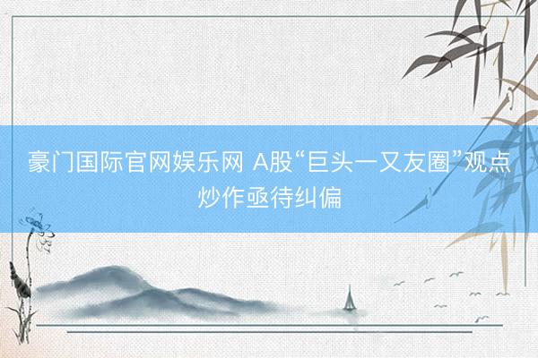 豪门国际官网娱乐网 A股“巨头一又友圈”观点炒作亟待纠偏