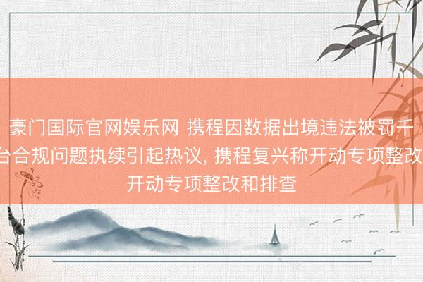 豪门国际官网娱乐网 携程因数据出境违法被罚千万， 平台合规问题执续引起热议， 携程复兴称开动专项整改和排查