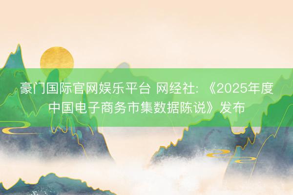 豪门国际官网娱乐平台 网经社: 《2025年度中国电子商务市集数据陈说》发布