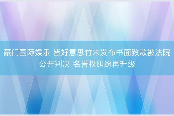 豪门国际娱乐 皆好意思竹未发布书面致歉被法院公开判决 名誉权纠纷再升级