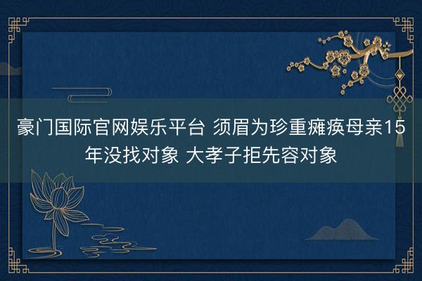 豪门国际官网娱乐平台 须眉为珍重瘫痪母亲15年没找对象 大孝子拒先容对象