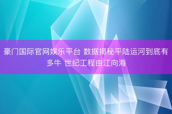 豪门国际官网娱乐平台 数据揭秘平陆运河到底有多牛 世纪工程由江向海