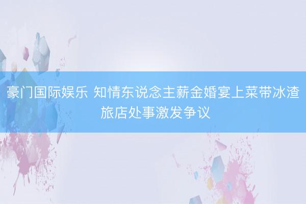 豪门国际娱乐 知情东说念主薪金婚宴上菜带冰渣 旅店处事激发争议