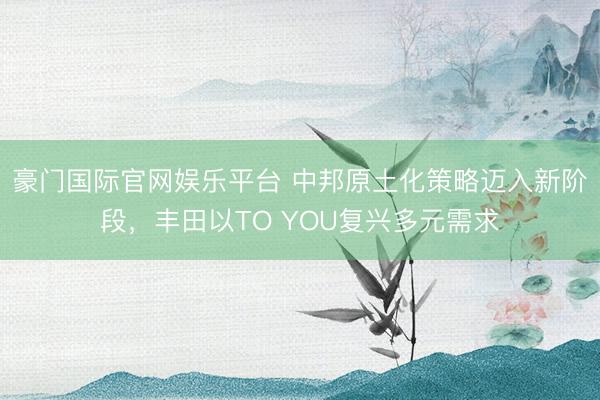 豪门国际官网娱乐平台 中邦原土化策略迈入新阶段,丰田以TO YOU复兴多元需求