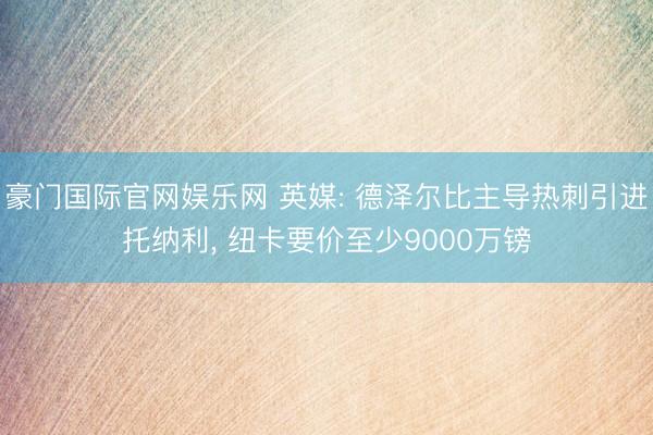 豪门国际官网娱乐网 英媒: 德泽尔比主导热刺引进托纳利， 纽卡要价至少9000万镑