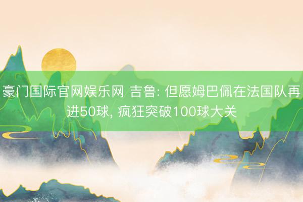 豪门国际官网娱乐网 吉鲁: 但愿姆巴佩在法国队再进50球, 疯狂突破100球大关