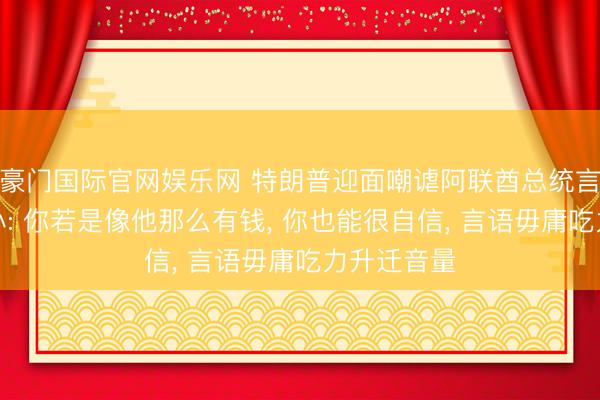 豪门国际官网娱乐网 特朗普迎面嘲谑阿联酋总统言语声息太小: 你若是像他那么有钱, 你也能很自信, 言语毋庸吃力升迁音量