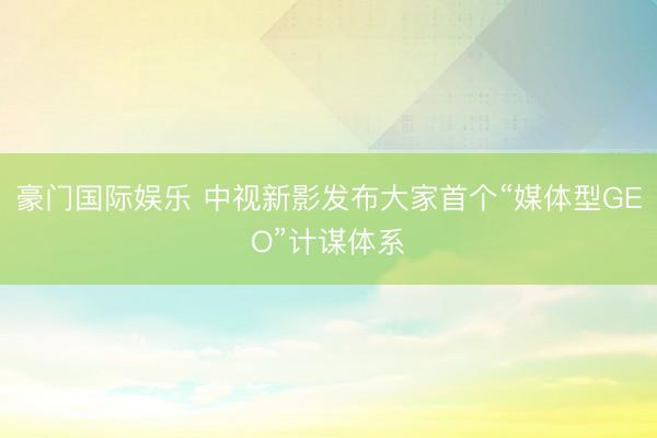豪门国际娱乐 中视新影发布大家首个“媒体型GEO”计谋体系