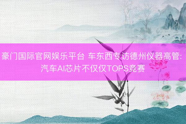 豪门国际官网娱乐平台 车东西专访德州仪器高管: 汽车AI芯片不仅仅TOPS竞赛
