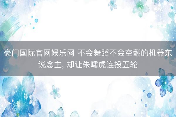 豪门国际官网娱乐网 不会舞蹈不会空翻的机器东说念主, 却让朱啸虎连投五轮