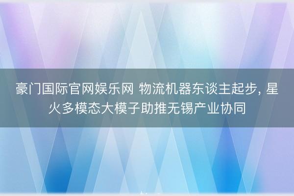 豪门国际官网娱乐网 物流机器东谈主起步, 星火多模态大模子助推无锡产业协同