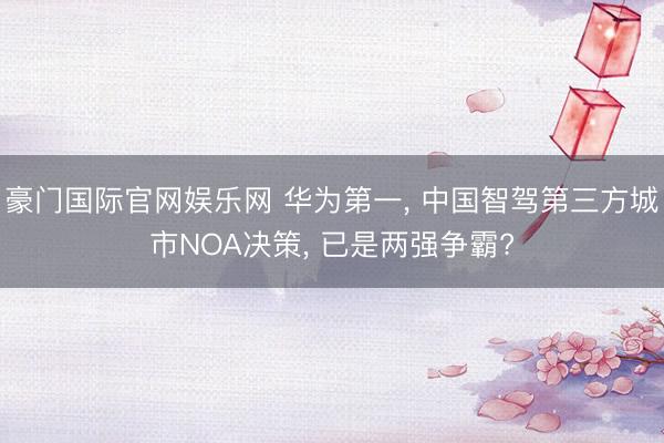 豪门国际官网娱乐网 华为第一， 中国智驾第三方城市NOA决策， 已是两强争霸?