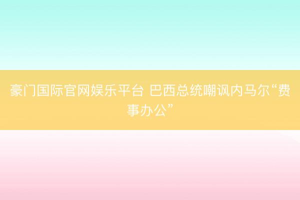 豪门国际官网娱乐平台 巴西总统嘲讽内马尔“费事办公”