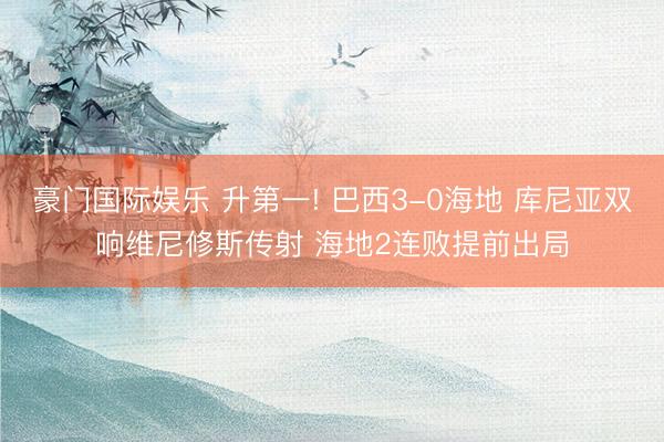 豪门国际娱乐 升第一! 巴西3-0海地 库尼亚双响维尼修斯传射 海地2连败提前出局