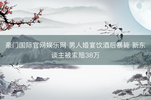 豪门国际官网娱乐网 男人婚宴饮酒后暴毙 新东谈主被索赔38万