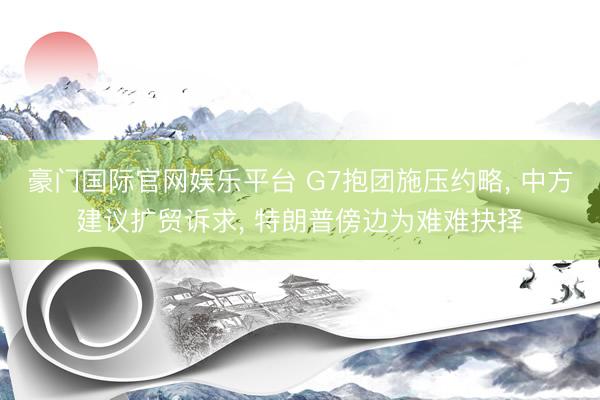豪门国际官网娱乐平台 G7抱团施压约略, 中方建议扩贸诉求, 特朗普傍边为难难抉择