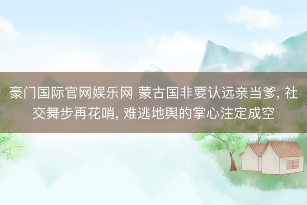 豪门国际官网娱乐网 蒙古国非要认远亲当爹, 社交舞步再花哨, 难逃地舆的掌心注定成空
