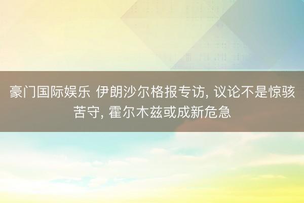 豪门国际娱乐 伊朗沙尔格报专访, 议论不是惊骇苦守, 霍尔木兹或成新危急