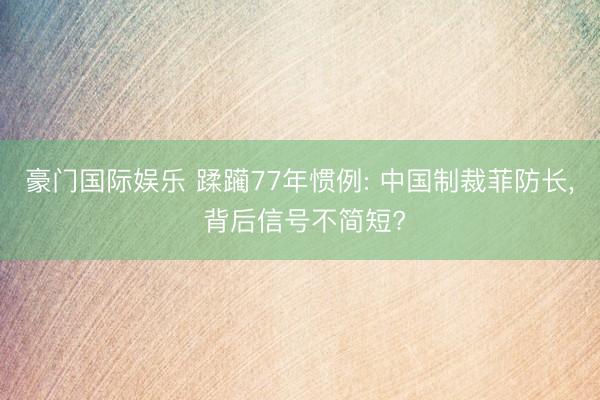 豪门国际娱乐 蹂躏77年惯例: 中国制裁菲防长, 背后信号不简短?