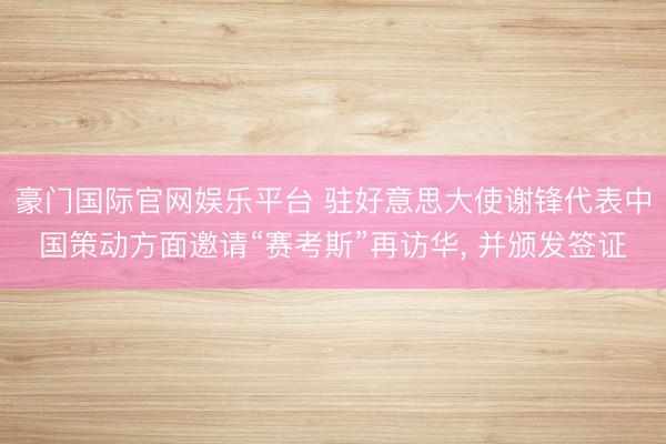豪门国际官网娱乐平台 驻好意思大使谢锋代表中国策动方面邀请“赛考斯”再访华, 并颁发签证