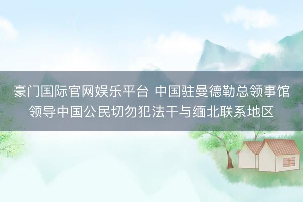 豪门国际官网娱乐平台 中国驻曼德勒总领事馆领导中国公民切勿犯法干与缅北联系地区