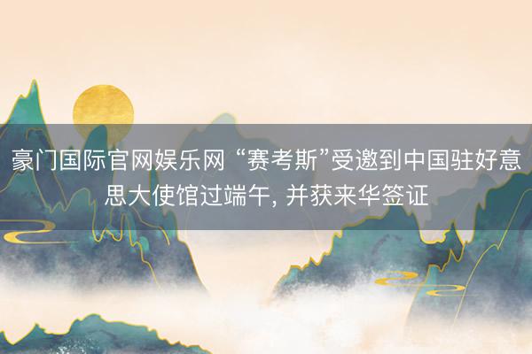 豪门国际官网娱乐网 “赛考斯”受邀到中国驻好意思大使馆过端午, 并获来华签证