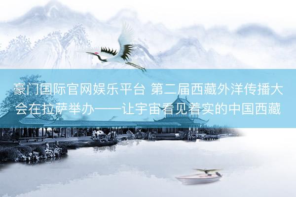 豪门国际官网娱乐平台 第二届西藏外洋传播大会在拉萨举办——让宇宙看见着实的中国西藏