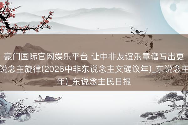 豪门国际官网娱乐平台 让中非友谊乐章谱写出更加动东说念主旋律(2026中非东说念主文磋议年)_东说念主民日报