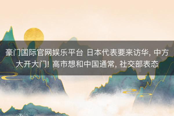 豪门国际官网娱乐平台 日本代表要来访华， 中方大开大门! 高市想和中国通常， 社交部表态